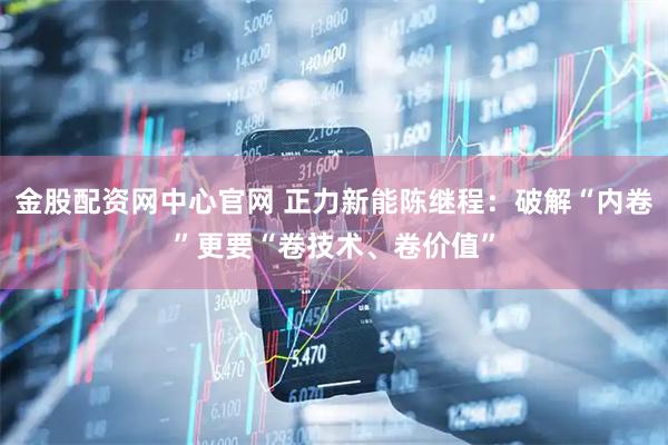 金股配资网中心官网 正力新能陈继程：破解“内卷”更要“卷技术、卷价值”