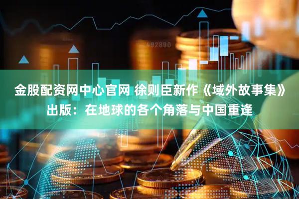 金股配资网中心官网 徐则臣新作《域外故事集》出版：在地球的各个角落与中国重逢