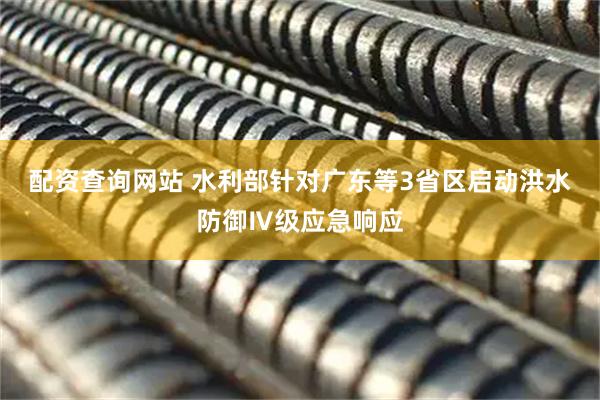 配资查询网站 水利部针对广东等3省区启动洪水防御Ⅳ级应急响应