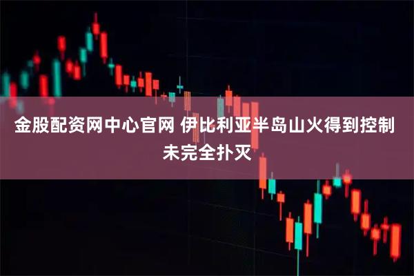 金股配资网中心官网 伊比利亚半岛山火得到控制 未完全扑灭