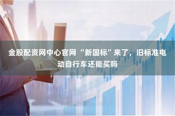 金股配资网中心官网 “新国标”来了，旧标准电动自行车还能买吗