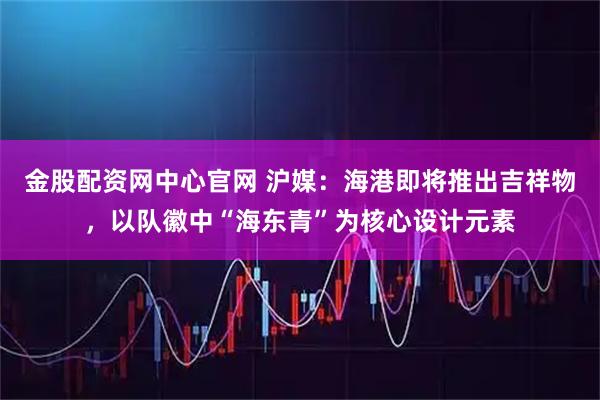 金股配资网中心官网 沪媒：海港即将推出吉祥物，以队徽中“海东青”为核心设计元素