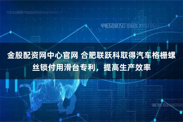 金股配资网中心官网 合肥联跃科取得汽车格栅螺丝锁付用滑台专利，提高生产效率