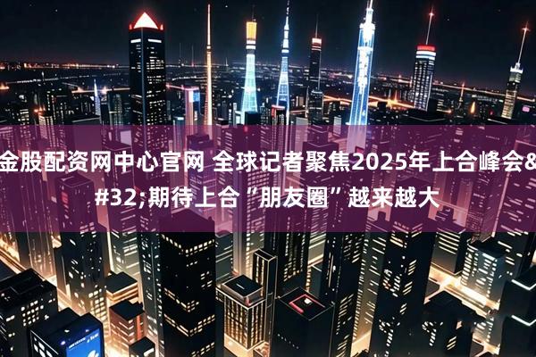 金股配资网中心官网 全球记者聚焦2025年上合峰会&#32;期待上合“朋友圈”越来越大