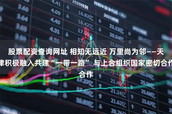 股票配资查询网址 相知无远近&#32;万里尚为邻——天津积极融入共建“一带一路”&#32;与上合组织国家密切合作
