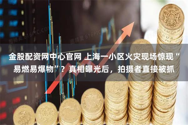 金股配资网中心官网 上海一小区火灾现场惊现“易燃易爆物”？真相曝光后，拍摄者直接被抓