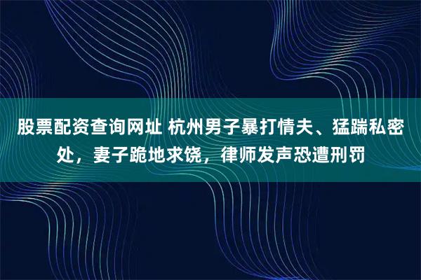 股票配资查询网址 杭州男子暴打情夫、猛踹私密处，妻子跪地求饶，律师发声恐遭刑罚