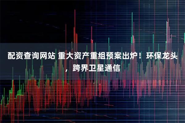 配资查询网站 重大资产重组预案出炉！环保龙头，跨界卫星通信