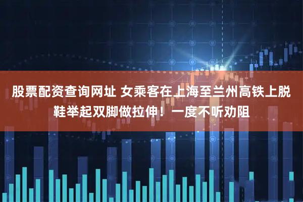 股票配资查询网址 女乘客在上海至兰州高铁上脱鞋举起双脚做拉伸！一度不听劝阻