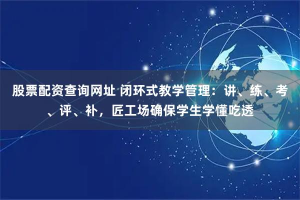 股票配资查询网址 闭环式教学管理：讲、练、考、评、补，匠工场确保学生学懂吃透