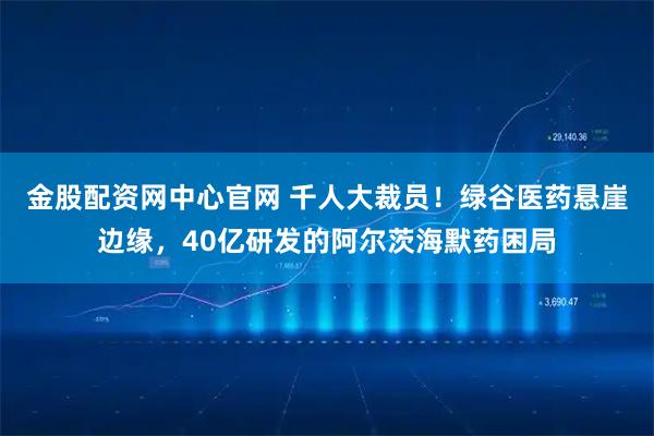 金股配资网中心官网 千人大裁员！绿谷医药悬崖边缘，40亿研发的阿尔茨海默药困局