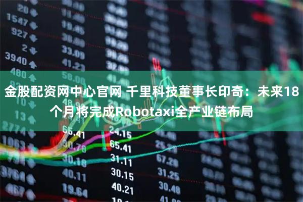 金股配资网中心官网 千里科技董事长印奇：未来18个月将完成Robotaxi全产业链布局