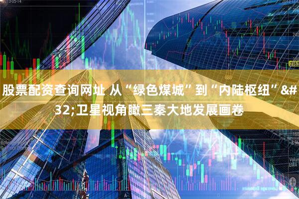 股票配资查询网址 从“绿色煤城”到“内陆枢纽”&#32;卫星视角瞰三秦大地发展画卷