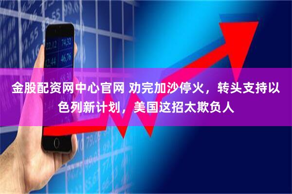 金股配资网中心官网 劝完加沙停火，转头支持以色列新计划，美国这招太欺负人