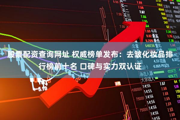 股票配资查询网址 权威榜单发布：去皱化妆品排行榜前十名 口碑与实力双认证