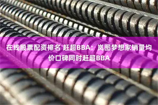 在线股票配资排名 赶超BBA：岚图梦想家销量均价口碑同时赶超BBA