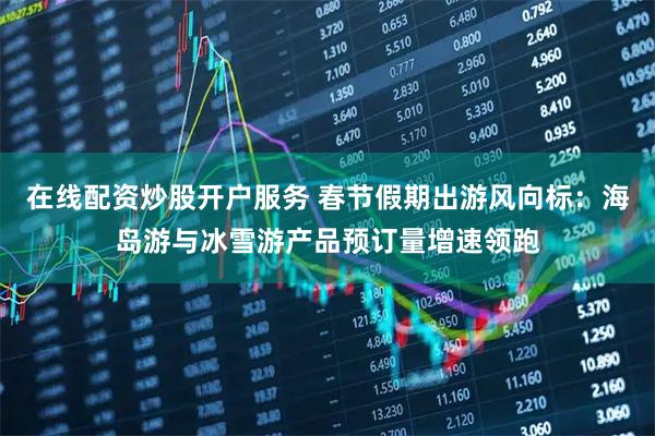 在线配资炒股开户服务 春节假期出游风向标：海岛游与冰雪游产品预订量增速领跑