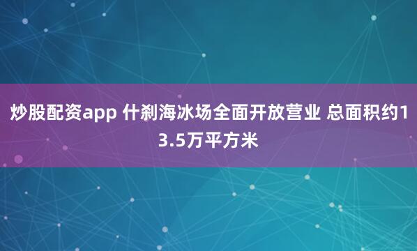 炒股配资app 什刹海冰场全面开放营业 总面积约13.5万平方米