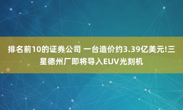 排名前10的证券公司 一台造价约3.39亿美元!三星德州厂即将导入EUV光刻机