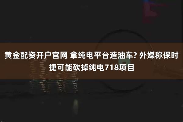 黄金配资开户官网 拿纯电平台造油车? 外媒称保时捷可能砍掉纯电718项目