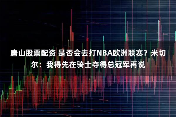 唐山股票配资 是否会去打NBA欧洲联赛？米切尔：我得先在骑士夺得总冠军再说