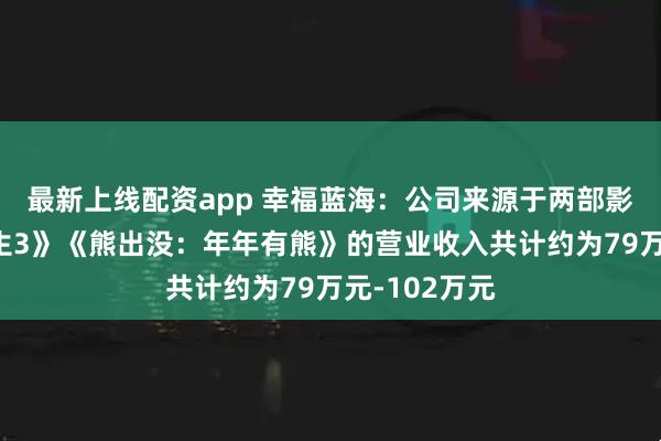 最新上线配资app 幸福蓝海：公司来源于两部影片《飞驰人生3》《熊出没：年年有熊》的营业收入共计约为79万元-102万元