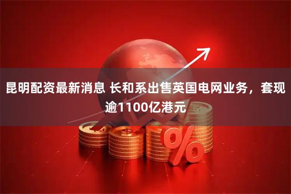 昆明配资最新消息 长和系出售英国电网业务，套现逾1100亿港元