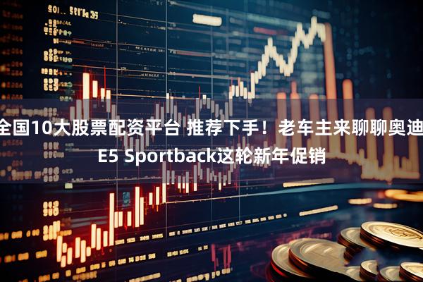 全国10大股票配资平台 推荐下手！老车主来聊聊奥迪 E5 Sportback这轮新年促销