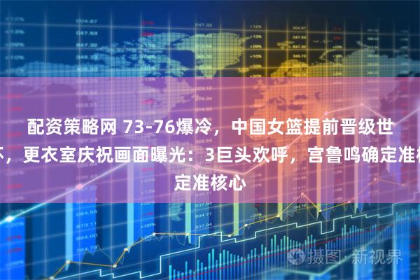 配资策略网 73-76爆冷，中国女篮提前晋级世界杯，更衣室庆祝画面曝光：3巨头欢呼，宫鲁鸣确定准核心