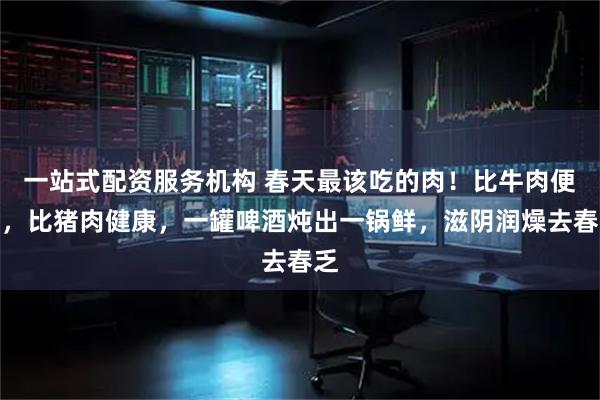 一站式配资服务机构 春天最该吃的肉！比牛肉便宜，比猪肉健康，一罐啤酒炖出一锅鲜，滋阴润燥去春乏