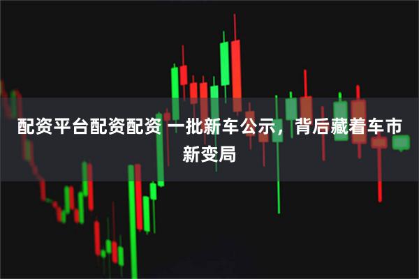 配资平台配资配资 一批新车公示，背后藏着车市新变局