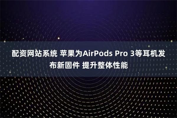 配资网站系统 苹果为AirPods Pro 3等耳机发布新固件 提升整体性能