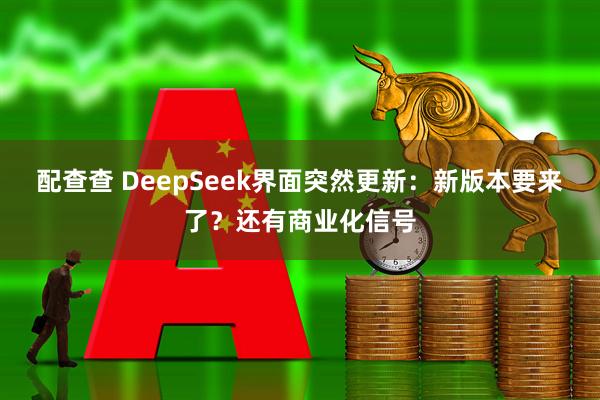配查查 DeepSeek界面突然更新：新版本要来了？还有商业化信号
