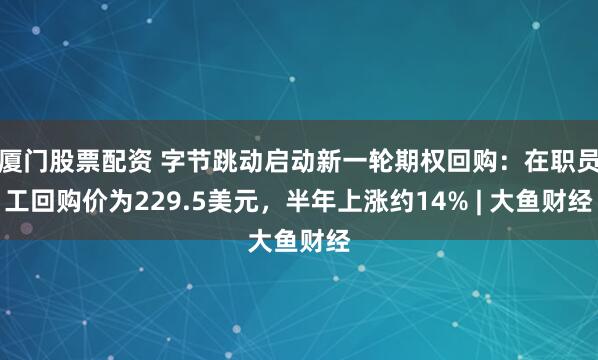 厦门股票配资 字节跳动启动新一轮期权回购：在职员工回购价为229.5美元，半年上涨约14% | 大鱼财经