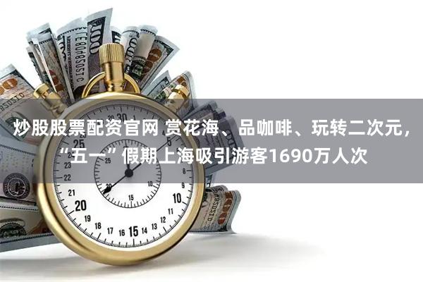 炒股股票配资官网 赏花海、品咖啡、玩转二次元，“五一”假期上海吸引游客1690万人次