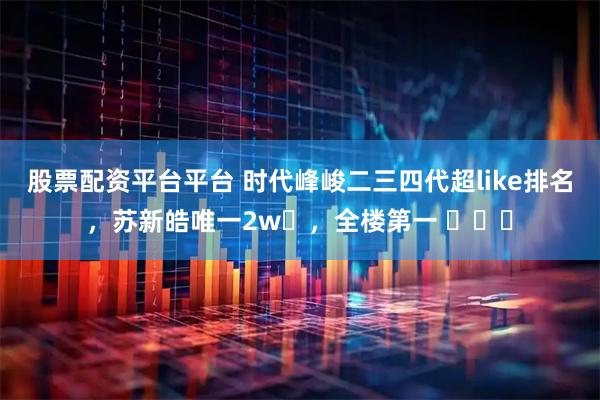股票配资平台平台 时代峰峻二三四代超like排名，苏新皓唯一2w➕，全楼第一 ​​​