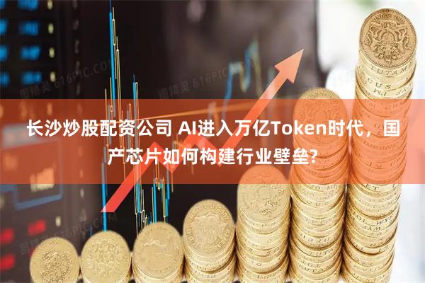 长沙炒股配资公司 AI进入万亿Token时代，国产芯片如何构建行业壁垒?