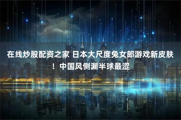 在线炒股配资之家 日本大尺度兔女郎游戏新皮肤！中国风侧漏半球最涩