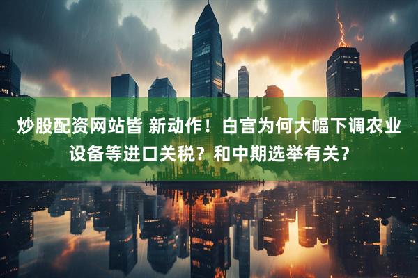 炒股配资网站皆 新动作！白宫为何大幅下调农业设备等进口关税？和中期选举有关？