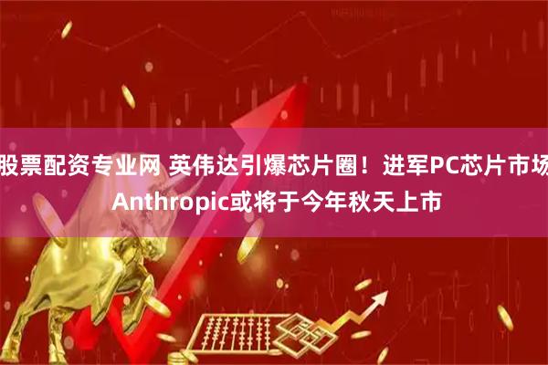 股票配资专业网 英伟达引爆芯片圈！进军PC芯片市场 Anthropic或将于今年秋天上市