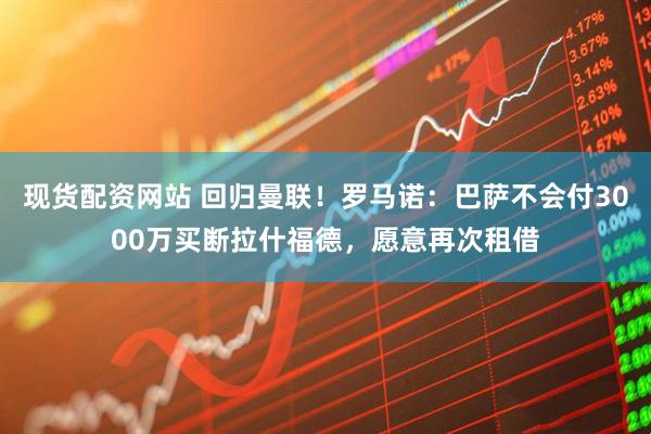 现货配资网站 回归曼联！罗马诺：巴萨不会付3000万买断拉什福德，愿意再次租借