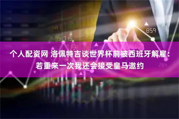 个人配资网 洛佩特吉谈世界杯前被西班牙解雇：若重来一次我还会接受皇马邀约