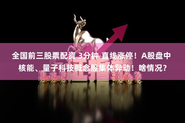 全国前三股票配资 3分钟 直线涨停！A股盘中 核能、量子科技概念股集体异动！啥情况？