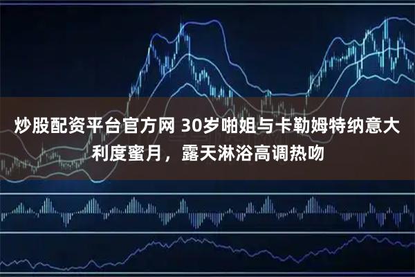 炒股配资平台官方网 30岁啪姐与卡勒姆特纳意大利度蜜月，露天淋浴高调热吻