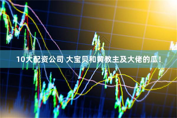 10大配资公司 大宝贝和黄教主及大佬的瓜！