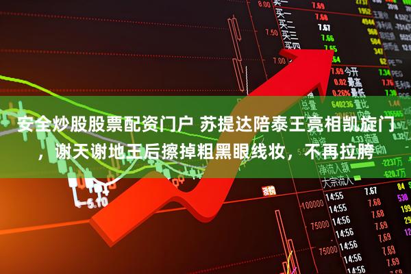 安全炒股股票配资门户 苏提达陪泰王亮相凯旋门，谢天谢地王后擦掉粗黑眼线妆，不再拉胯