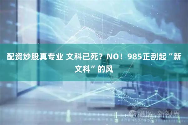 配资炒股真专业 文科已死？NO！985正刮起“新文科”的风