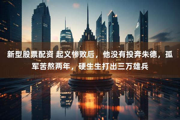 新型股票配资 起义惨败后，他没有投奔朱德，孤军苦熬两年，硬生生打出三万雄兵