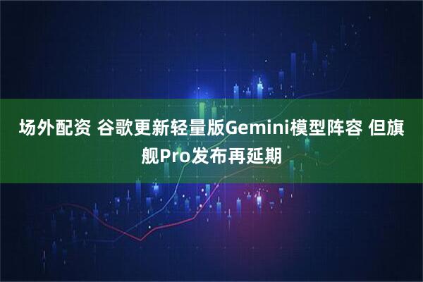 场外配资 谷歌更新轻量版Gemini模型阵容 但旗舰Pro发布再延期