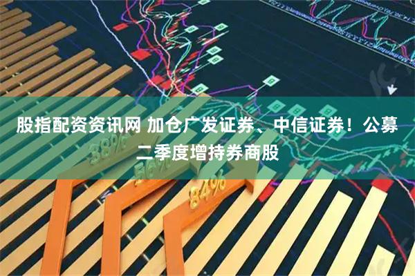 股指配资资讯网 加仓广发证券、中信证券！公募二季度增持券商股